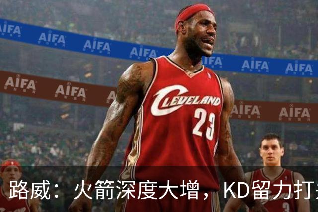 路威:火箭深度大增,KD留力打关键时刻会制造大麻烦